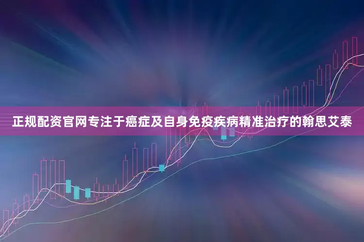 正规配资官网专注于癌症及自身免疫疾病精准治疗的翰思艾泰