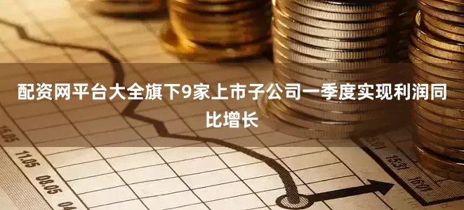 配资网平台大全旗下9家上市子公司一季度实现利润同比增长