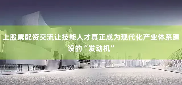 上股票配资交流让技能人才真正成为现代化产业体系建设的“发动机”