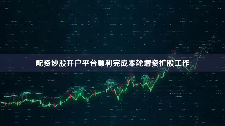 配资炒股开户平台顺利完成本轮增资扩股工作
