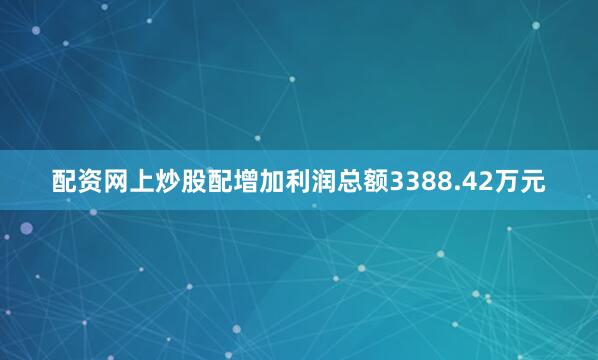 配资网上炒股配增加利润总额3388.42万元