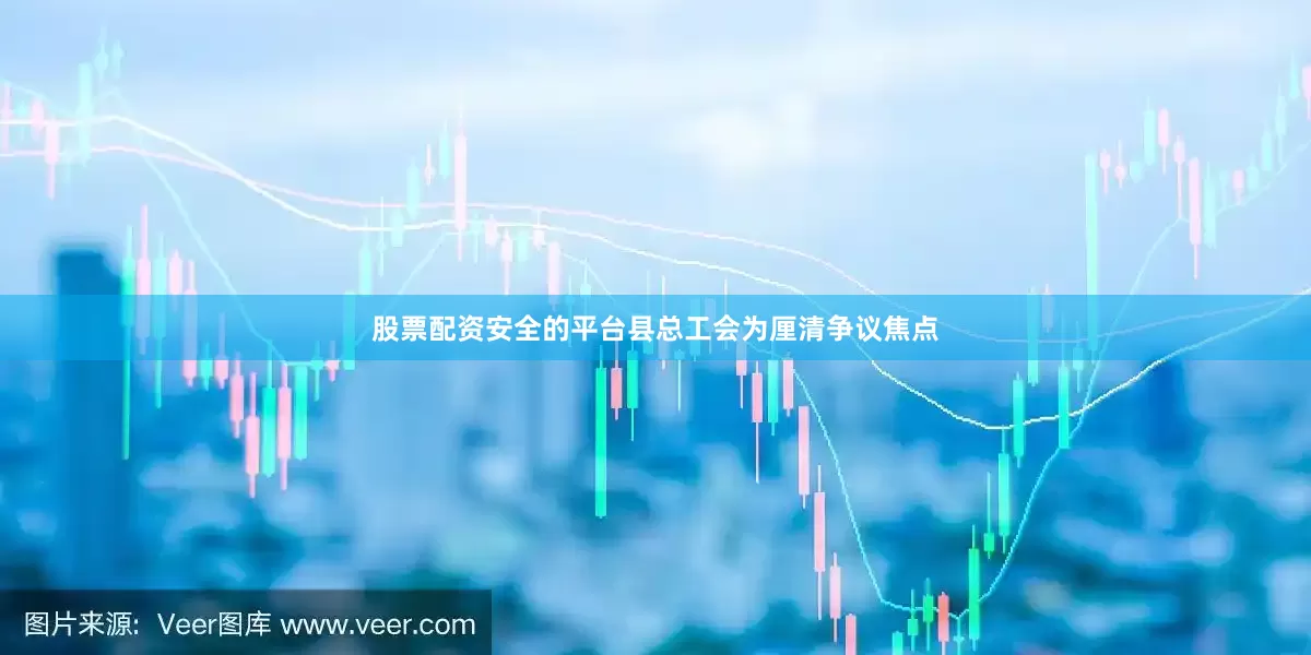 股票配资安全的平台县总工会为厘清争议焦点
