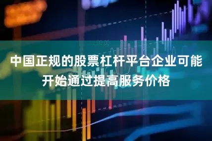 中国正规的股票杠杆平台企业可能开始通过提高服务价格