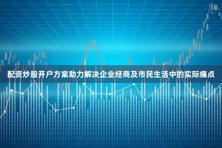 配资炒股开户方案助力解决企业经商及市民生活中的实际痛点
