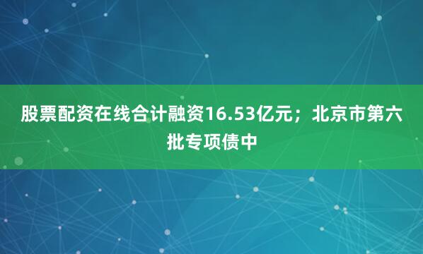 股票配资在线合计融资16.53亿元；北京市第六批专项债中