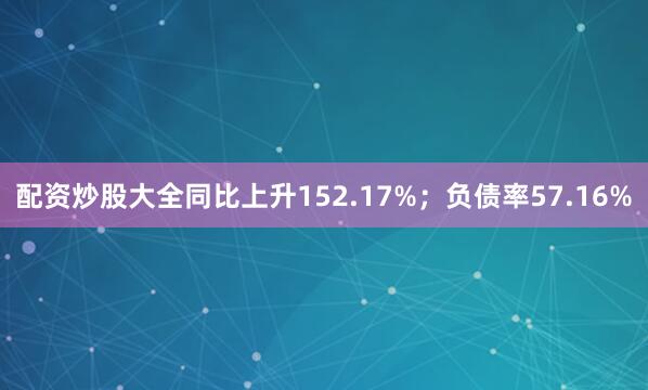 配资炒股大全同比上升152.17%；负债率57.16%