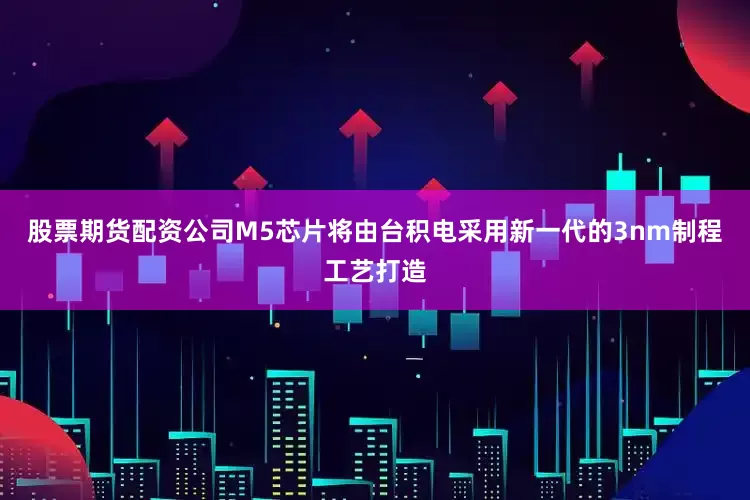 股票期货配资公司M5芯片将由台积电采用新一代的3nm制程工艺打造