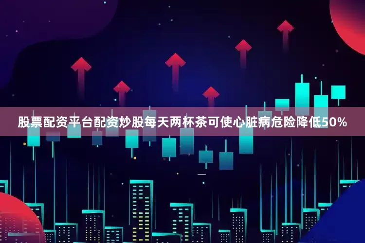 股票配资平台配资炒股每天两杯茶可使心脏病危险降低50%