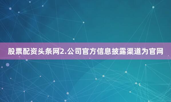 股票配资头条网2.公司官方信息披露渠道为官网