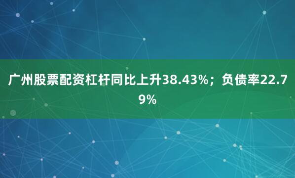 广州股票配资杠杆同比上升38.43%；负债率22.79%