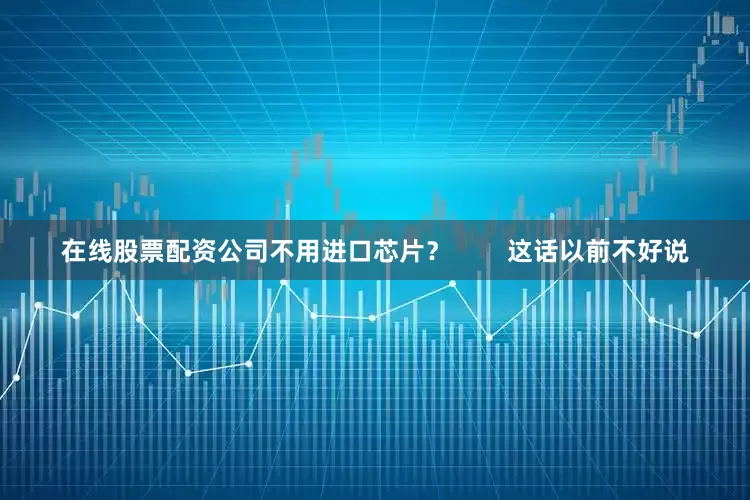 在线股票配资公司不用进口芯片？        这话以前不好说