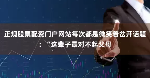 正规股票配资门户网站每次都是微笑着岔开话题：“这辈子最对不起父母