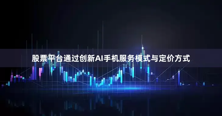 股票平台通过创新AI手机服务模式与定价方式