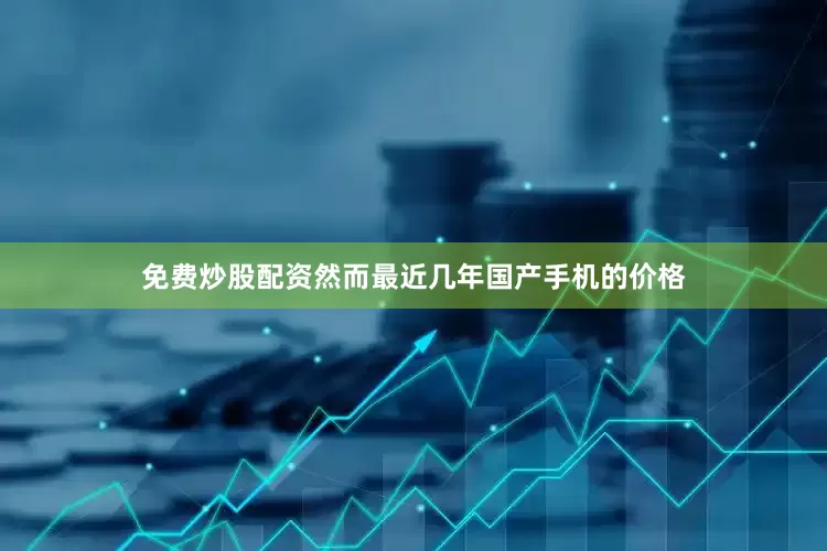 免费炒股配资然而最近几年国产手机的价格