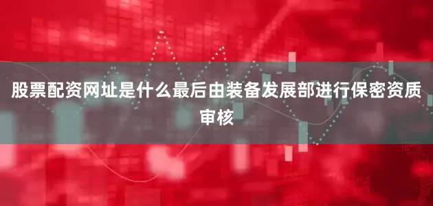 股票配资网址是什么最后由装备发展部进行保密资质审核